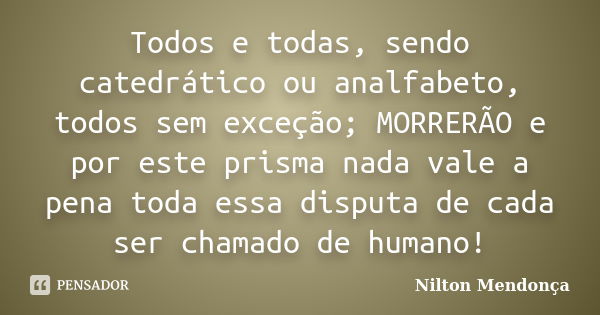 Todos e todas, sendo catedrático ou analfabeto, todos sem exceção; MORRERÃO e por este prisma nada vale a pena toda essa disputa de cada ser chamado de humano!... Frase de Nilton Mendonça.