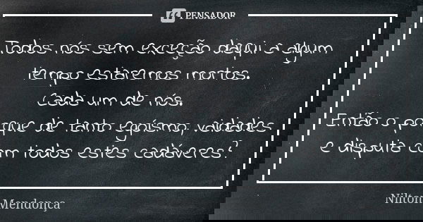 Todos nós sem exceção daqui a algum tempo estaremos mortos. Cada um de nós. Então o porque de tanto egoísmo, vaidades e disputa com todos estes cadáveres?... Frase de Nilton Mendonça.
