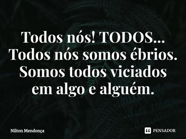 ⁠Todos nós! TODOS... Todos nós somos ébrios. Somos todos viciados em algo e alguém.... Frase de Nilton Mendonça.