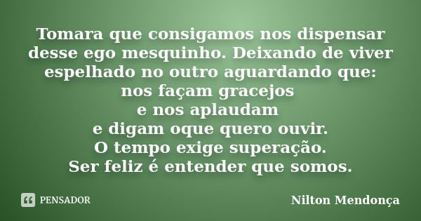 Tomara que consigamos nos dispensar desse ego mesquinho. Deixando de viver espelhado no outro aguardando que: nos façam gracejos e nos aplaudam e digam oque que... Frase de Nilton Mendonça.