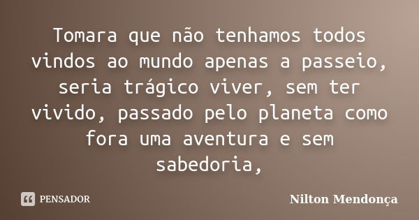 Tomara que não tenhamos todos vindos ao mundo apenas a passeio, seria trágico viver, sem ter vivido, passado pelo planeta como fora uma aventura e sem sabedoria... Frase de Nilton Mendonça.