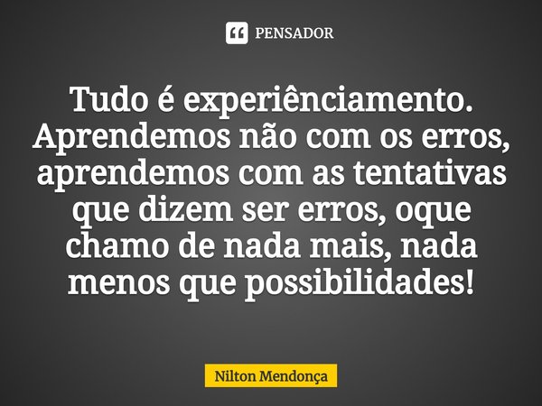 Tudo é experiênciamento. Aprendemos não com os erros, aprendemos com as tentativas que dizem ser erros, oque chamo de nada mais, nada menos que possibilidades!... Frase de Nilton Mendonça.