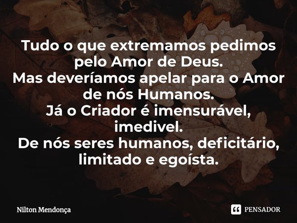 ⁠Tudo o que extremamos pedimos pelo Amor de Deus.
Mas deveríamos apelar para o Amor de nós Humanos.
Já o Criador é imensurável, imedivel.
De nós seres humanos, ... Frase de Nilton Mendonça.