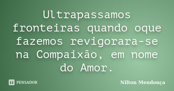 Ultrapassamos fronteiras quando oque fazemos revigorara-se na Compaixão, em nome do Amor.... Frase de Nilton Mendonça.