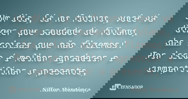 Um dia, lá no futuro, você vá dizer que saudade de fulano, das coisas que não fizemos! Por isso é melhor agradecer e compartilhar o presente,... Frase de Nilton Mendonça.