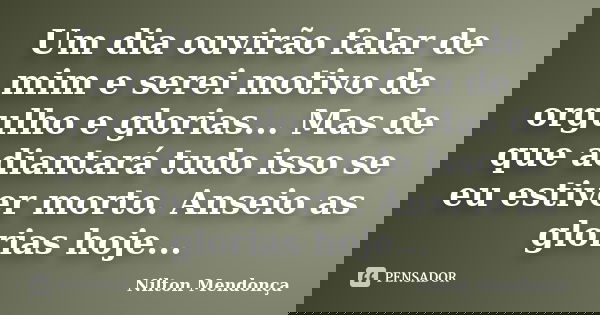 Um dia ouvirão falar de mim e serei motivo de orgulho e glorias... Mas de que adiantará tudo isso se eu estiver morto. Anseio as glorias hoje...... Frase de Nilton Mendonça.
