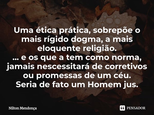 ⁠Uma ética prática, sobrepõe o mais rígido dogma, a mais eloquente religião.
... e os que a tem como norma, jamais nescessitará de corretivos ou promessas de um... Frase de Nilton Mendonça.