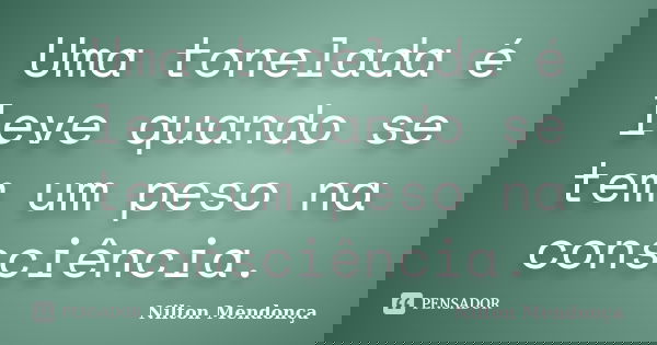 Uma tonelada é leve quando se tem um peso na consciência.... Frase de Nilton Mendonça.