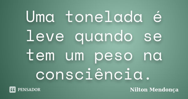 Uma tonelada é leve quando se tem um peso na consciência.... Frase de Nilton Mendonça.