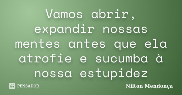 Vamos abrir, expandir nossas mentes antes que ela atrofie e sucumba à nossa estupidez... Frase de Nilton Mendonça.