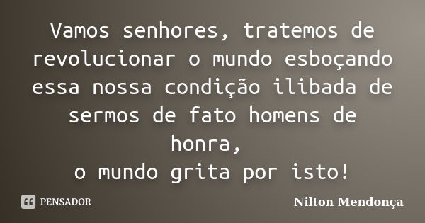 Vamos senhores, tratemos de revolucionar o mundo esboçando essa nossa condição ilibada de sermos de fato homens de honra, o mundo grita por isto!... Frase de Nilton Mendonça.