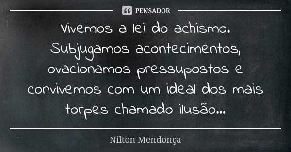 Vivemos a lei do achismo. Subjugamos acontecimentos, ovacionamos pressupostos e convivemos com um ideal dos mais torpes chamado ilusão...... Frase de Nilton Mendonça.