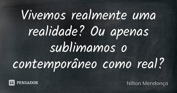 Vivemos realmente uma realidade? Ou apenas sublimamos o contemporâneo como real?... Frase de Nilton Mendonça.