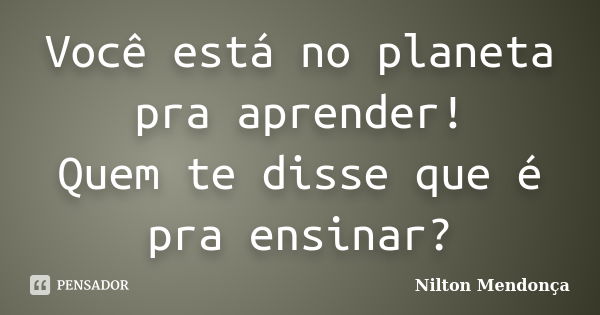 Você está no planeta pra aprender! Quem te disse que é pra ensinar?... Frase de Nilton Mendonça.