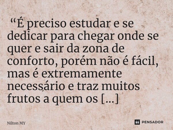 ⁠ “É preciso estudar e se dedicar para chegar onde se quer e sair da zona de conforto, porém não é fácil, mas é extremamente necessário e traz muitos frutos a q... Frase de Nilton MY.