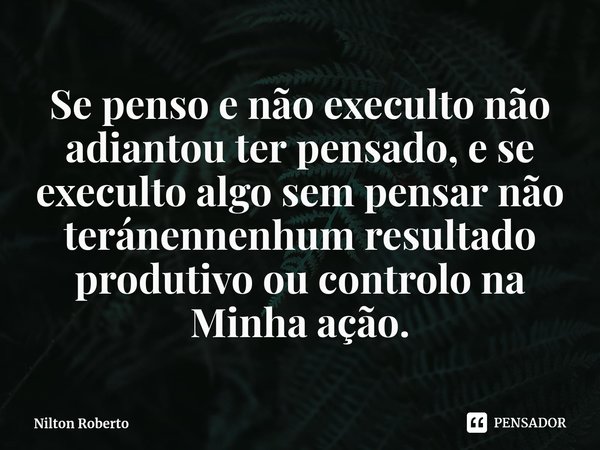 ⁠Se penso e não execulto não adiantou ter pensado, e se execulto algo sem pensar não teránennenhum resultado produtivo ou controlo na Minha ação.... Frase de Nilton Roberto.