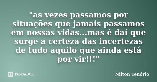 "as vezes passamos por situações que jamais passamos em nossas vidas...mas é daí que surge a certeza das incertezas de tudo aquilo que ainda está por vir!!... Frase de Nilton Tenório.