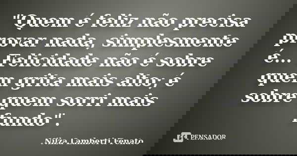 "Quem é feliz não precisa provar nada, simplesmente é... Felicidade não é sobre quem grita mais alto; é sobre quem sorri mais fundo".... Frase de Nilza Lamberti Fenato.