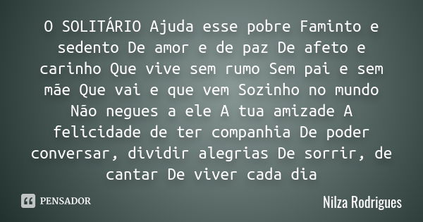 O SOLITÁRIO Ajuda esse pobre Faminto e sedento De amor e de paz De afeto e carinho Que vive sem rumo Sem pai e sem mãe Que vai e que vem Sozinho no mundo Não ne... Frase de Nilza Rodrigues.