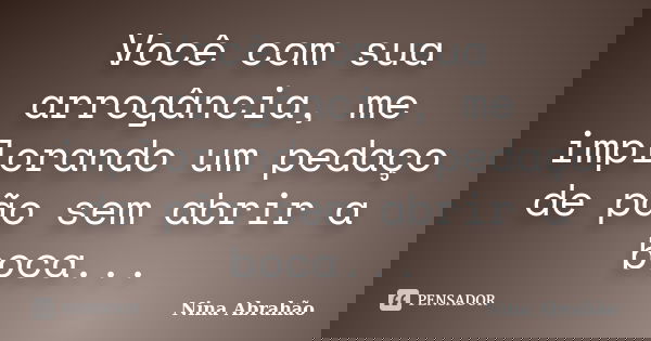Você com sua arrogância, me implorando um pedaço de pão sem abrir a boca...... Frase de Nina Abrahão.