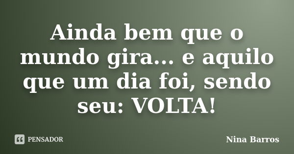 Ainda bem que o mundo gira... e aquilo que um dia foi, sendo seu: VOLTA!... Frase de Nina Barros.