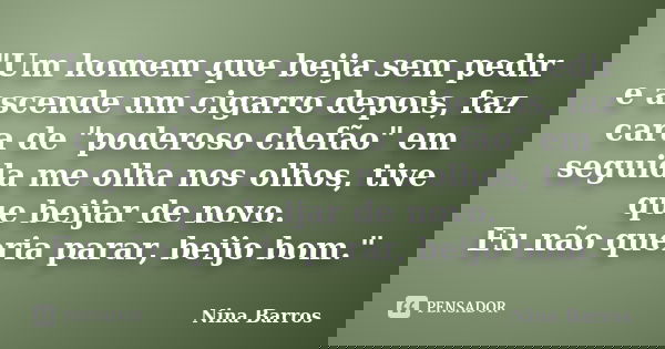 "Um homem que beija sem pedir e ascende um cigarro depois, faz cara de "poderoso chefão" em seguida me olha nos olhos, tive que beijar de novo. E... Frase de Nina Barros.