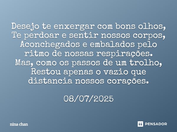 Desejo te enxergar com bons olhos, Te perdoar e sentir nossos corpos, Aconchegados e embalados pelo ritmo de nossas respirações. Mas, como os passos de um trol... Frase de Nina Chan.