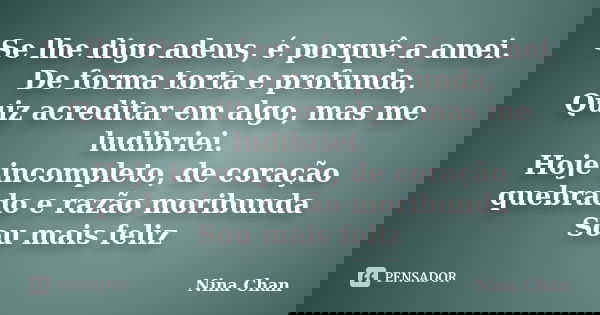 Se lhe digo adeus, é porquê a amei. De forma torta e profunda, Quiz acreditar em algo, mas me ludibriei. Hoje incompleto, de coração quebrado e razão moribunda ... Frase de Nina Chan.