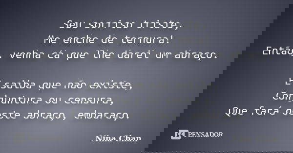Seu sorriso triste, Me enche de ternura! Então, venha cá que lhe darei um abraço. E saiba que não existe, Conjuntura ou censura, Que fará deste abraço, embaraço... Frase de Nina Chan.