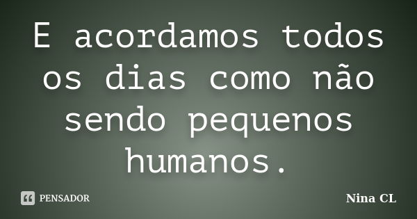 E acordamos todos os dias como não sendo pequenos humanos.... Frase de Nina CL.