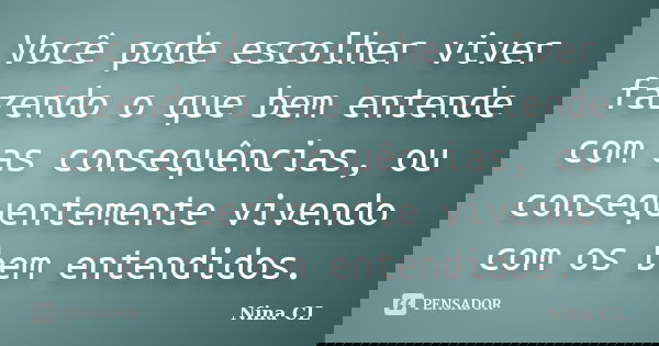 Você pode escolher viver fazendo o que bem entende com as consequências, ou consequentemente vivendo com os bem entendidos.... Frase de Nina CL.