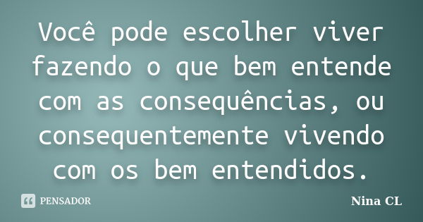 Você pode escolher viver fazendo o que bem entende com as consequências, ou consequentemente vivendo com os bem entendidos.... Frase de Nina CL.