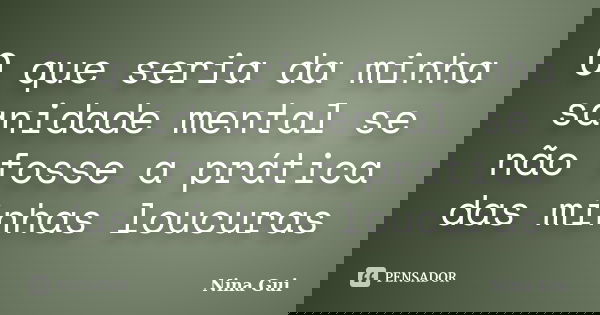O que seria da minha sanidade mental se não fosse a prática das minhas loucuras... Frase de Nina Gui.