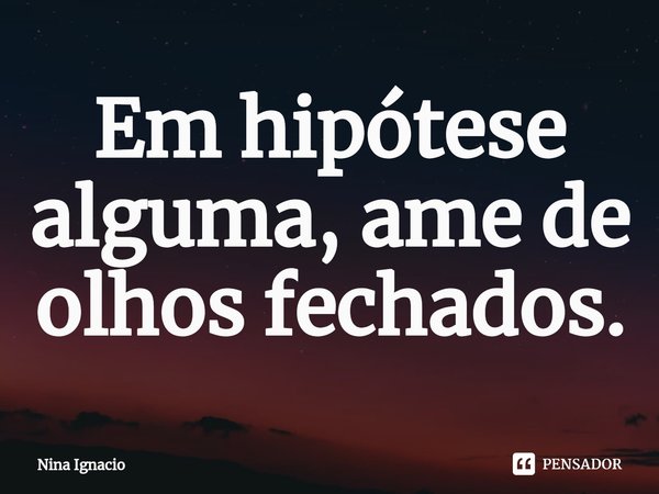 Em hipótese alguma, ame de olhos fechados.⁠... Frase de Nina Ignacio.