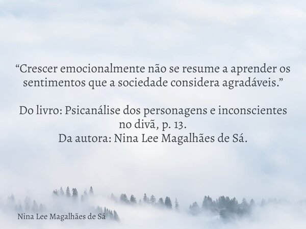 “Crescer emocionalmente não se resume a aprender os sentimentos que a sociedade considera agradáveis.” Do livro: Psicanálise dos personagens e inconscientes no ... Frase de Nina Lee Magalhães de Sá.