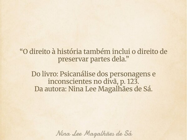 “O direito à história também inclui o direito de preservar partes dela.” Do livro: Psicanálise dos personagens e inconscientes no divã, p. 123. Da autora: Nina ... Frase de Nina Lee Magalhães de Sá.
