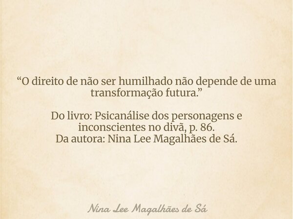 “O direito de não ser humilhado não depende de uma transformação futura.” Do livro: Psicanálise dos personagens e inconscientes no divã, p. 86. Da autora: Nina ... Frase de Nina Lee Magalhães de Sá.