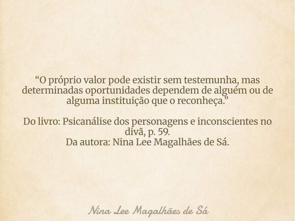 “O próprio valor pode existir sem testemunha, mas determinadas oportunidades dependem de alguém ou de alguma instituição que o reconheça.” Do livro: Psicanálise... Frase de Nina Lee Magalhães de Sá.
