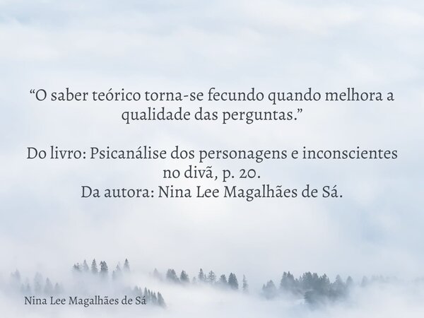 “O saber teórico torna-se fecundo quando melhora a qualidade das perguntas.” Do livro: Psicanálise dos personagens e inconscientes no divã, p. 20. Da autora: Ni... Frase de Nina Lee Magalhães de Sá.
