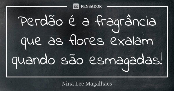 Perdão é a fragrância que as flores exalam quando são esmagadas!... Frase de Nina Lee Magalhães.