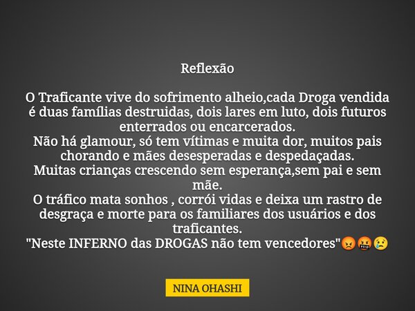 Reflexão O Traficante vive do sofrimento alheio,cada Droga vendida é duas famílias destruidas, dois lares em luto, dois futuros enterrados ou encarcerados. Não ... Frase de NINA OHASHI.