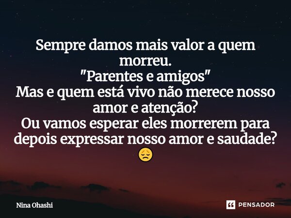 Sempre damos mais valor a quem morreu. "Parentes e amigos" Mas e quem está vivo não merece nosso amor e atenção? Ou vamos esperar eles morrerem para d... Frase de NINA OHASHI.