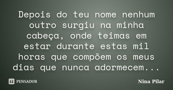 Depois do teu nome nenhum outro surgiu na minha cabeça, onde teimas em estar durante estas mil horas que compõem os meus dias que nunca adormecem...... Frase de Nina Pilar.