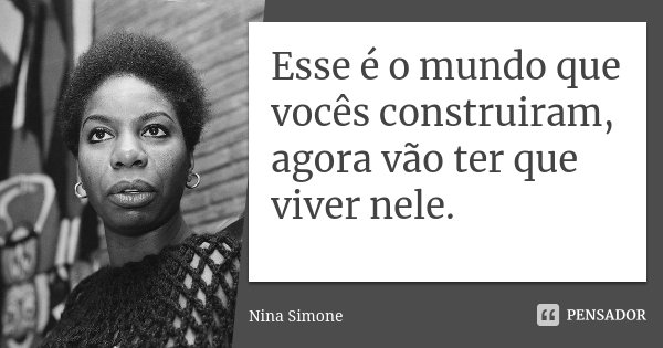 Esse é o mundo que vocês construiram, agora vão ter que viver nele.... Frase de Nina Simone.