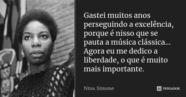 Gastei muitos anos perseguindo a excelência, porque é nisso que se pauta a música clássica... Agora eu me dedico a liberdade, o que é muito mais importante.... Frase de Nina Simone.