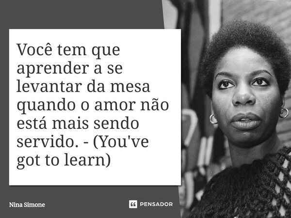 Você tem que aprender a se levantar da mesa quando o amor não está mais sendo servido. - (You've got to learn)⁠... Frase de Nina Simone.