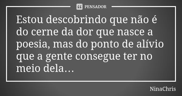 Estou descobrindo que não é do cerne da dor que nasce a poesia, mas do ponto de alívio que a gente consegue ter no meio dela…... Frase de NinaChris.