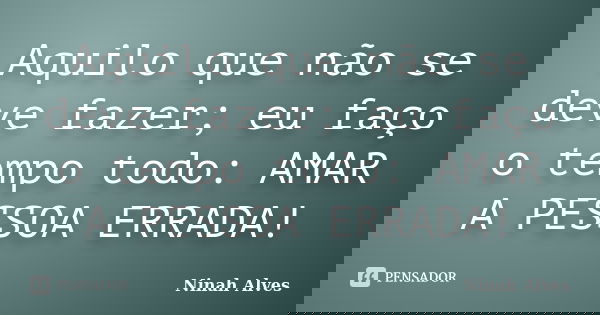 Aquilo que não se deve fazer; eu faço o tempo todo: AMAR A PESSOA ERRADA!... Frase de Ninah Alves.