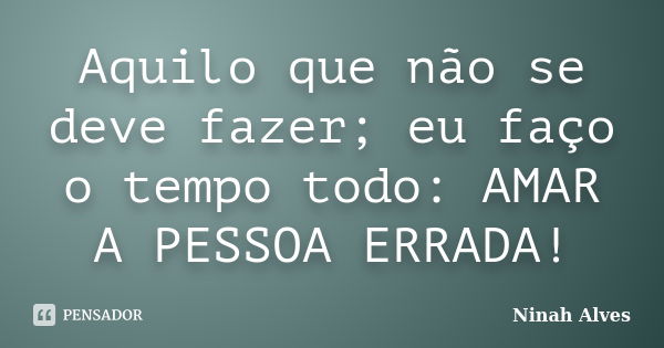 Aquilo que não se deve fazer; eu faço o tempo todo: AMAR A PESSOA ERRADA!... Frase de Ninah Alves.