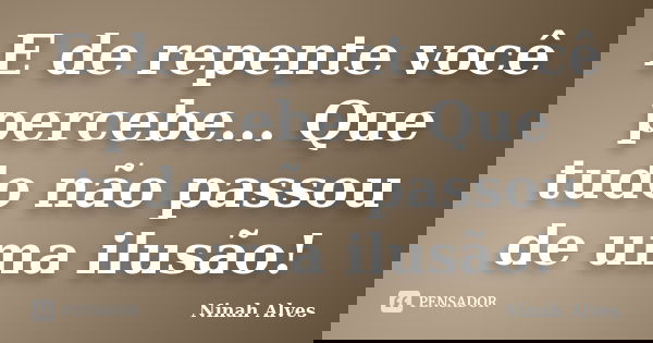 E de repente você percebe... Que tudo não passou de uma ilusão!... Frase de Ninah Alves.
